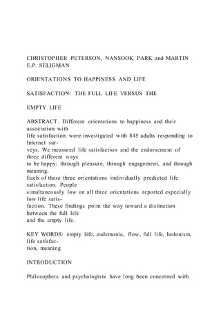 CHRISTOPHER PETERSON, NANSOOK PARK and MARTIN
E.P. SELIGMAN
ORIENTATIONS TO HAPPINESS AND LIFE
SATISFACTION: THE FULL LIFE VERSUS THE
EMPTY LIFE
ABSTRACT. Different orientations to happiness and their
association with
life satisfaction were investigated with 845 adults responding to
Internet sur-
veys. We measured life satisfaction and the endorsement of
three different ways
to be happy: through pleasure, through engagement, and through
meaning.
Each of these three orientations individually predicted life
satisfaction. People
simultaneously low on all three orientations reported especially
low life satis-
faction. These findings point the way toward a distinction
between the full life
and the empty life.
KEY WORDS: empty life, eudemonia, flow, full life, hedonism,
life satisfac-
tion, meaning
INTRODUCTION
Philosophers and psychologists have long been concerned with
 