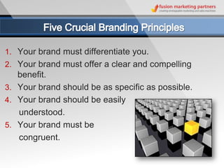 1. Your brand must differentiate you.
2. Your brand must offer a clear and compelling
   benefit.
3. Your brand should be as specific as possible.
4. Your brand should be easily
   understood.
5. Your brand must be
   congruent.
 