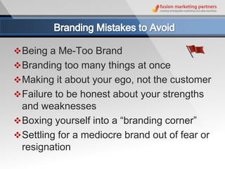  Being a Me-Too Brand
 Branding too many things at once
 Making it about your ego, not the customer
 Failure to be honest about your strengths
  and weaknesses
 Boxing yourself into a “branding corner”
 Settling for a mediocre brand out of fear or
  resignation
 