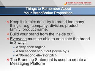  Keep it simple: don’t try to brand too many
  things: e.g. company, division, product
  family, product name.
 Build your brand from the inside out
 Everyone must be able to articulate the brand
  in 3 ways:
      A very short tagline
      A ten second shout out (“drive by”)
      A 30-second elevator pitch
 The Branding Statement is used to create a
  Messaging Platform
 
