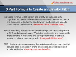 Increased revenue is the bottom-line priority for business. B2B
   organizations need to differentiate themselves in a crowded market
   and they need to bridge the gap between marketing and sales to
   optimize their performance. (statement of the business need)

Fusion Marketing Partners offers deep strategic and tactical expertise
  in B2B marketing and sales. We deliver systematic and measurable
  improvements in marketing and sales performance to achieve
  strong, consistent revenue growth. (how you fulfill the need)

FMP clients achieve an unstoppable marketing and sales machine that
  delivers large increases in brand awareness, qualified leads and
  accelerated sales. (how the customer benefits)
 