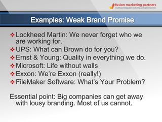  Lockheed Martin: We never forget who we
  are working for.
 UPS: What can Brown do for you?
 Ernst & Young: Quality in everything we do.
 Microsoft: Life without walls
 Exxon: We’re Exxon (really!)
 FileMaker Software: What’s Your Problem?

Essential point: Big companies can get away
 with lousy branding. Most of us cannot.
 