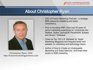 • CEO of Fusion Marketing Partners - a strategic
                                       B2B outsource marketing and sales
                                       consultancy.
                                     • Prior to founding FMP, Chris had 25 years of
                                       senior marketing experience for companies like
                                       Stellent, Optika, SpringCM, PeopleSoft, Sybase
                                       and Group 1 Software
                                     • Voted as Top 100 U.S. Marketer by Target
                                       Marketing Magazine and frequent writer and
                                       speaker on marketing and technology topics
                                     • Author of How to Create an Unstoppable
                                       Marketing and Sales Machine and three other
       Christopher Ryan, CEO           books on B2B marketing
http://fusionmarketingpartners.com
 