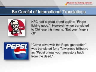 KFC had a great brand tagline: “Finger
licking good.” However, when translated
to Chinese this means: “Eat your fingers
off”


"Come alive with the Pepsi generation"
was translated for a Taiwanese billboard
as "Pepsi brings your ancestors back
from the dead."
 