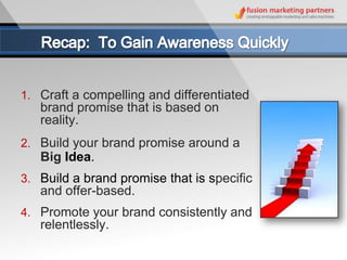 1. Craft a compelling and differentiated
   brand promise that is based on
   reality.
2. Build your brand promise around a
   Big Idea.
3. Build a brand promise that is specific
   and offer-based.
4. Promote your brand consistently and
   relentlessly.
 