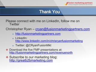 Please connect with me on LinkedIn, follow me on
  Twitter
Christopher Ryan – cryan@fusionmarketingpartners.com
       http://fusionmarketingpartners.com
       LinkedIn:
        http://www.linkedin.com/in/chrisryanfusionmarketing
       Twitter: @CRyanFusionMkt
 Download the five FMP presentations at:
  http://fusionmarketingpartners.com/revenuenorth
 Subscribe to our marketing blog:
  http://greatb2bmarketing.com
 