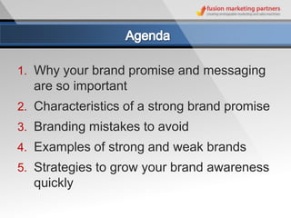 1. Why your brand promise and messaging
  are so important
2. Characteristics of a strong brand promise
3. Branding mistakes to avoid
4. Examples of strong and weak brands
5. Strategies to grow your brand awareness
  quickly
 