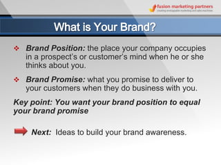  Brand Position: the place your company occupies
   in a prospect’s or customer’s mind when he or she
   thinks about you.
 Brand Promise: what you promise to deliver to
   your customers when they do business with you.
Key point: You want your brand position to equal
your brand promise

    Next: Ideas to build your brand awareness.
 