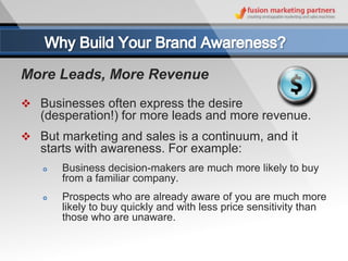 More Leads, More Revenue
 Businesses often express the desire
   (desperation!) for more leads and more revenue.
 But marketing and sales is a continuum, and it
   starts with awareness. For example:
      Business decision-makers are much more likely to buy
       from a familiar company.
      Prospects who are already aware of you are much more
       likely to buy quickly and with less price sensitivity than
       those who are unaware.
 