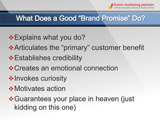  Explains what you do?
 Articulates the “primary” customer benefit
 Establishes credibility
 Creates an emotional connection
 Invokes curiosity
 Motivates action
 Guarantees your place in heaven (just
  kidding on this one)
 