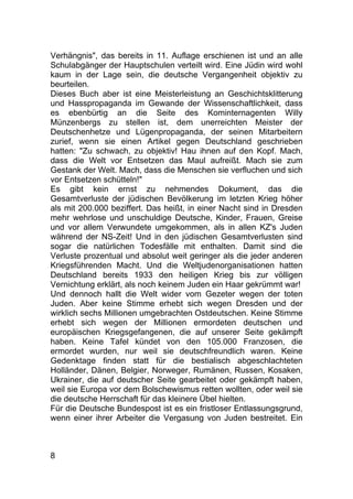 8
Verhängnis", das bereits in 11. Auflage erschienen ist und an alle
Schulabgänger der Hauptschulen verteilt wird. Eine Jüdin wird wohl
kaum in der Lage sein, die deutsche Vergangenheit objektiv zu
beurteilen.
Dieses Buch aber ist eine Meisterleistung an Geschichtsklitterung
und Hasspropaganda im Gewande der Wissenschaftlichkeit, dass
es ebenbürtig an die Seite des Kominternagenten Willy
Münzenbergs zu stellen ist, dem unerreichten Meister der
Deutschenhetze und Lügenpropaganda, der seinen Mitarbeitern
zurief, wenn sie einen Artikel gegen Deutschland geschrieben
hatten: "Zu schwach, zu objektiv! Hau ihnen auf den Kopf. Mach,
dass die Welt vor Entsetzen das Maul aufreißt. Mach sie zum
Gestank der Welt. Mach, dass die Menschen sie verfluchen und sich
vor Entsetzen schütteln!"
Es gibt kein ernst zu nehmendes Dokument, das die
Gesamtverluste der jüdischen Bevölkerung im letzten Krieg höher
als mit 200.000 beziffert. Das heißt, in einer Nacht sind in Dresden
mehr wehrlose und unschuldige Deutsche, Kinder, Frauen, Greise
und vor allem Verwundete umgekommen, als in allen KZ's Juden
während der NS-Zeit! Und in den jüdischen Gesamtverlusten sind
sogar die natürlichen Todesfälle mit enthalten. Damit sind die
Verluste prozentual und absolut weit geringer als die jeder anderen
Kriegsführenden Macht. Und die Weltjudenorganisationen hatten
Deutschland bereits 1933 den heiligen Krieg bis zur völligen
Vernichtung erklärt, als noch keinem Juden ein Haar gekrümmt war!
Und dennoch hallt die Welt wider vom Gezeter wegen der toten
Juden. Aber keine Stimme erhebt sich wegen Dresden und der
wirklich sechs Millionen umgebrachten Ostdeutschen. Keine Stimme
erhebt sich wegen der Millionen ermordeten deutschen und
europäischen Kriegsgefangenen, die auf unserer Seite gekämpft
haben. Keine Tafel kündet von den 105.000 Franzosen, die
ermordet wurden, nur weil sie deutschfreundlich waren. Keine
Gedenktage finden statt für die bestialisch abgeschlachteten
Holländer, Dänen, Belgier, Norweger, Rumänen, Russen, Kosaken,
Ukrainer, die auf deutscher Seite gearbeitet oder gekämpft haben,
weil sie Europa vor dem Bolschewismus retten wollten, oder weil sie
die deutsche Herrschaft für das kleinere Übel hielten.
Für die Deutsche Bundespost ist es ein fristloser Entlassungsgrund,
wenn einer ihrer Arbeiter die Vergasung von Juden bestreitet. Ein
 