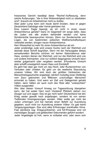 9
hessisches Gericht bestätigt diese "Rechts"-Auffassung, denn
solche Äußerungen, "die in ihrer Widerwärtigkeit nicht zu überbieten
sind", braucht ein Arbeitnehmer nicht zu dulden.
Aber jeder Lump kann sich heute damit brüsten, dass er gegen
Deutschland Sabotage oder Verrat getrieben hat.
Eine Leserin fragte besorgt, ob ich nicht in einen neuen
Antisemitismus geriete? Ganz im Gegenteil! Ich sorge dafür, dass
die Juden wie alle andern behandelt werden und keine
Sonderrechte beanspruchen können. Denn nur Sonderrechte und
Lügen, die von bestimmten jüdischen Weltherrschaftscliquen
verbreitet werden, bringen neuen Antisemitismus.
Herr Wiesenthal tut mehr für einen Antisemitismus als ich.
Jeder anständige Jude wird unsere Suche nach der Wahrheit und
deshalb diese Schrift begrüßen. Denn mit der Herausgabe dieses
sensationellen Berichts schüren wir keinen Nationalismus oder
Hass, sondern dienen der Wahrheit, und nur die Wahrheit wird uns
und andere freimachen. Und nur wirklich begangenes Unrecht kann
wieder gutgemacht oder vergeben werden. Erfundenes Unrecht
aber schafft unweigerlich neuen Hass und Zündstoff.
Es geht hier aber gar nicht um das Hoch- oder Runterrechnen von
Verlusten oder Untaten. Es geht um die seelische Gesundung
unseres Volkes. Wir sind doch der größten Verbrechen der
Menschheitsgeschichte angeklagt: nämlich mutwillig einen Weltkrieg
vom Zaun gebrochen und Millionen unschuldiger Menschen
ermordet zu haben. Und wenn wir Zeit und Gelegenheit gehabt
hätten, dann hätten wir auch noch den Rest aller "unterjochten"
Völker ausgerottet.
Wer über diesen Vorwurf hinweg zur Tagesordnung übergehen
kann, der hat weder Herz noch Verstand! Plötzlich stehen nun
Zeugen auf und sagen: Das ist gar nicht wahr! Deutschland hat den
Krieg weder gewollt noch angefangen, sondern ist von seinen
Todfeinden hineingezwungen worden. Hitler wollte gar nicht die
Juden umbringen und hat niemals einen Befehl zur Ausrottung
gegeben, auch nicht zur Ausrottung anderer Völker. Es gab keine
Vergasungsanlagen. Das sind alles Erfindungen krankhafter Hirne.
Fast sämtliche sog. Kriegsverbrecher- und KZ-Prozesse sind mit
meineidigen Zeugen und gefälschten Dokumenten geführt worden!
Jeder Angeklagte ist froh, wenn er entlastet wird, oder wenn sich
 