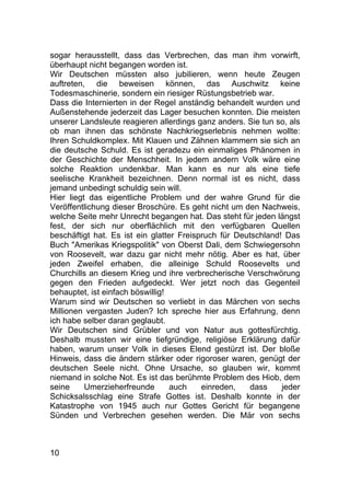 10
sogar herausstellt, dass das Verbrechen, das man ihm vorwirft,
überhaupt nicht begangen worden ist.
Wir Deutschen müssten also jubilieren, wenn heute Zeugen
auftreten, die beweisen können, das Auschwitz keine
Todesmaschinerie, sondern ein riesiger Rüstungsbetrieb war.
Dass die Internierten in der Regel anständig behandelt wurden und
Außenstehende jederzeit das Lager besuchen konnten. Die meisten
unserer Landsleute reagieren allerdings ganz anders. Sie tun so, als
ob man ihnen das schönste Nachkriegserlebnis nehmen wollte:
Ihren Schuldkomplex. Mit Klauen und Zähnen klammern sie sich an
die deutsche Schuld. Es ist geradezu ein einmaliges Phänomen in
der Geschichte der Menschheit. In jedem andern Volk wäre eine
solche Reaktion undenkbar. Man kann es nur als eine tiefe
seelische Krankheit bezeichnen. Denn normal ist es nicht, dass
jemand unbedingt schuldig sein will.
Hier liegt das eigentliche Problem und der wahre Grund für die
Veröffentlichung dieser Broschüre. Es geht nicht um den Nachweis,
welche Seite mehr Unrecht begangen hat. Das steht für jeden längst
fest, der sich nur oberflächlich mit den verfügbaren Quellen
beschäftigt hat. Es ist ein glatter Freispruch für Deutschland! Das
Buch "Amerikas Kriegspolitik" von Oberst Dali, dem Schwiegersohn
von Roosevelt, war dazu gar nicht mehr nötig. Aber es hat, über
jeden Zweifel erhaben, die alleinige Schuld Roosevelts und
Churchills an diesem Krieg und ihre verbrecherische Verschwörung
gegen den Frieden aufgedeckt. Wer jetzt noch das Gegenteil
behauptet, ist einfach böswillig!
Warum sind wir Deutschen so verliebt in das Märchen von sechs
Millionen vergasten Juden? Ich spreche hier aus Erfahrung, denn
ich habe selber daran geglaubt.
Wir Deutschen sind Grübler und von Natur aus gottesfürchtig.
Deshalb mussten wir eine tiefgründige, religiöse Erklärung dafür
haben, warum unser Volk in dieses Elend gestürzt ist. Der bloße
Hinweis, dass die ändern stärker oder rigoroser waren, genügt der
deutschen Seele nicht. Ohne Ursache, so glauben wir, kommt
niemand in solche Not. Es ist das berühmte Problem des Hiob, dem
seine Umerzieherfreunde auch einreden, dass jeder
Schicksalsschlag eine Strafe Gottes ist. Deshalb konnte in der
Katastrophe von 1945 auch nur Gottes Gericht für begangene
Sünden und Verbrechen gesehen werden. Die Mär von sechs
 