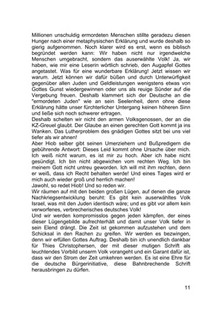 11
Millionen unschuldig ermordeten Menschen stillte geradezu diesen
Hunger nach einer metaphysischen Erklärung und wurde deshalb so
gierig aufgenommen. Noch klarer wird es erst, wenn es biblisch
begründet werden kann: Wir haben nicht nur irgendwelche
Menschen umgebracht, sondern das auserwählte Volk! Ja, wir
haben, wie mir eine Leserin wörtlich schrieb, den Augapfel Gottes
angetastet. Was für eine wunderbare Erklärung! Jetzt wissen wir
warum. Jetzt können wir dafür büßen und durch Unterwürfigkeit
gegenüber allen Juden und Geldleistungen wenigstens etwas von
Gottes Gunst wiedergewinnen oder uns als reuige Sünder auf die
Vergebung freuen. Deshalb klammert sich der Deutsche an die
"ermordeten Juden" wie an sein Seelenheil, denn ohne diese
Erklärung hätte unser fürchterlicher Untergang keinen höheren Sinn
und ließe sich noch schwerer ertragen.
Deshalb schelten wir nicht den armen Volksgenossen, der an die
KZ-Greuel glaubt. Der Glaube an einen gerechten Gott kommt ja ins
Wanken. Das Lutherproblem des gnädigen Gottes sitzt bei uns viel
tiefer als wir ahnen!
Aber Hiob selber gibt seinen Umerziehern und Bußpredigern die
gebührende Antwort: Dieses Leid kommt ohne Ursache über mich.
Ich weiß nicht warum, es ist mir zu hoch. Aber ich habe nicht
gesündigt. Ich bin nicht abgewichen vom rechten Weg. Ich bin
meinem Gott nicht untreu geworden. Ich will mit ihm rechten, denn
er weiß, dass ich Recht behalten werde! Und eines Tages wird er
mich auch wieder groß und herrlich machen!
Jawohl, so redet Hiob! Und so reden wir.
Wir räumen auf mit den beiden großen Lügen, auf denen die ganze
Nachkriegsentwicklung beruht: Es gibt kein auserwähltes Volk
Israel, was mit den Juden identisch wäre; und es gibt vor allem kein
verworfenes, verbrecherisches deutsches Volk!
Und wir werden kompromisslos gegen jeden kämpfen, der eines
dieser Lügengebilde aufrechterhält und damit unser Volk tiefer in
sein Elend drängt. Die Zeit ist gekommen aufzustehen und dem
Schicksal in den Rachen zu greifen. Wir werden es bezwingen,
denn wir erfüllen Gottes Auftrag. Deshalb bin ich unendlich dankbar
für Thies Christophersen, der mit dieser mutigen Schrift als
leuchtendes Vorbild unserm Volk vorangeht und ein Garant dafür ist,
dass wir den Strom der Zeit umkehren werden. Es ist eine Ehre für
die deutsche Bürgerinitiative, diese Bahnbrechende Schrift
herausbringen zu dürfen.
 