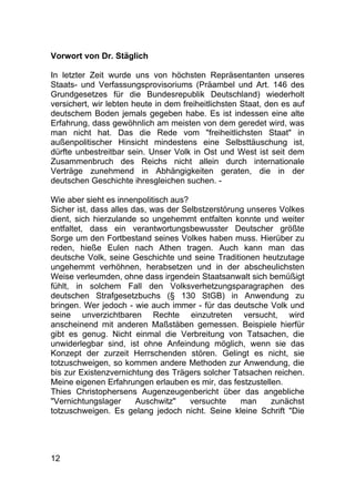 12
Vorwort von Dr. Stäglich
In letzter Zeit wurde uns von höchsten Repräsentanten unseres
Staats- und Verfassungsprovisoriums (Präambel und Art. 146 des
Grundgesetzes für die Bundesrepublik Deutschland) wiederholt
versichert, wir lebten heute in dem freiheitlichsten Staat, den es auf
deutschem Boden jemals gegeben habe. Es ist indessen eine alte
Erfahrung, dass gewöhnlich am meisten von dem geredet wird, was
man nicht hat. Das die Rede vom "freiheitlichsten Staat" in
außenpolitischer Hinsicht mindestens eine Selbsttäuschung ist,
dürfte unbestreitbar sein. Unser Volk in Ost und West ist seit dem
Zusammenbruch des Reichs nicht allein durch internationale
Verträge zunehmend in Abhängigkeiten geraten, die in der
deutschen Geschichte ihresgleichen suchen. -
Wie aber sieht es innenpolitisch aus?
Sicher ist, dass alles das, was der Selbstzerstörung unseres Volkes
dient, sich hierzulande so ungehemmt entfalten konnte und weiter
entfaltet, dass ein verantwortungsbewusster Deutscher größte
Sorge um den Fortbestand seines Volkes haben muss. Hierüber zu
reden, hieße Eulen nach Athen tragen. Auch kann man das
deutsche Volk, seine Geschichte und seine Traditionen heutzutage
ungehemmt verhöhnen, herabsetzen und in der abscheulichsten
Weise verleumden, ohne dass irgendein Staatsanwalt sich bemüßigt
fühlt, in solchem Fall den Volksverhetzungsparagraphen des
deutschen Strafgesetzbuchs (§ 130 StGB) in Anwendung zu
bringen. Wer jedoch - wie auch immer - für das deutsche Volk und
seine unverzichtbaren Rechte einzutreten versucht, wird
anscheinend mit anderen Maßstäben gemessen. Beispiele hierfür
gibt es genug. Nicht einmal die Verbreitung von Tatsachen, die
unwiderlegbar sind, ist ohne Anfeindung möglich, wenn sie das
Konzept der zurzeit Herrschenden stören. Gelingt es nicht, sie
totzuschweigen, so kommen andere Methoden zur Anwendung, die
bis zur Existenzvernichtung des Trägers solcher Tatsachen reichen.
Meine eigenen Erfahrungen erlauben es mir, das festzustellen.
Thies Christophersens Augenzeugenbericht über das angebliche
"Vernichtungslager Auschwitz" versuchte man zunächst
totzuschweigen. Es gelang jedoch nicht. Seine kleine Schrift "Die
 