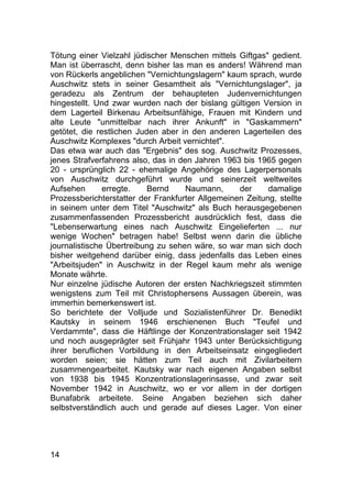 14
Tötung einer Vielzahl jüdischer Menschen mittels Giftgas" gedient.
Man ist überrascht, denn bisher las man es anders! Während man
von Rückerls angeblichen "Vernichtungslagern" kaum sprach, wurde
Auschwitz stets in seiner Gesamtheit als "Vernichtungslager", ja
geradezu als Zentrum der behaupteten Judenvernichtungen
hingestellt. Und zwar wurden nach der bislang gültigen Version in
dem Lagerteil Birkenau Arbeitsunfähige, Frauen mit Kindern und
alte Leute "unmittelbar nach ihrer Ankunft" in "Gaskammern"
getötet, die restlichen Juden aber in den anderen Lagerteilen des
Auschwitz Komplexes "durch Arbeit vernichtet".
Das etwa war auch das "Ergebnis" des sog. Auschwitz Prozesses,
jenes Strafverfahrens also, das in den Jahren 1963 bis 1965 gegen
20 - ursprünglich 22 - ehemalige Angehörige des Lagerpersonals
von Auschwitz durchgeführt wurde und seinerzeit weltweites
Aufsehen erregte. Bernd Naumann, der damalige
Prozessberichterstatter der Frankfurter Allgemeinen Zeitung, stellte
in seinem unter dem Titel "Auschwitz" als Buch herausgegebenen
zusammenfassenden Prozessbericht ausdrücklich fest, dass die
"Lebenserwartung eines nach Auschwitz Eingelieferten ... nur
wenige Wochen" betragen habe! Selbst wenn darin die übliche
journalistische Übertreibung zu sehen wäre, so war man sich doch
bisher weitgehend darüber einig, dass jedenfalls das Leben eines
"Arbeitsjuden" in Auschwitz in der Regel kaum mehr als wenige
Monate währte.
Nur einzelne jüdische Autoren der ersten Nachkriegszeit stimmten
wenigstens zum Teil mit Christophersens Aussagen überein, was
immerhin bemerkenswert ist.
So berichtete der Volljude und Sozialistenführer Dr. Benedikt
Kautsky in seinem 1946 erschienenen Buch "Teufel und
Verdammte", dass die Häftlinge der Konzentrationslager seit 1942
und noch ausgeprägter seit Frühjahr 1943 unter Berücksichtigung
ihrer beruflichen Vorbildung in den Arbeitseinsatz eingegliedert
worden seien; sie hätten zum Teil auch mit Zivilarbeitern
zusammengearbeitet. Kautsky war nach eigenen Angaben selbst
von 1938 bis 1945 Konzentrationslagerinsasse, und zwar seit
November 1942 in Auschwitz, wo er vor allem in der dortigen
Bunafabrik arbeitete. Seine Angaben beziehen sich daher
selbstverständlich auch und gerade auf dieses Lager. Von einer
 