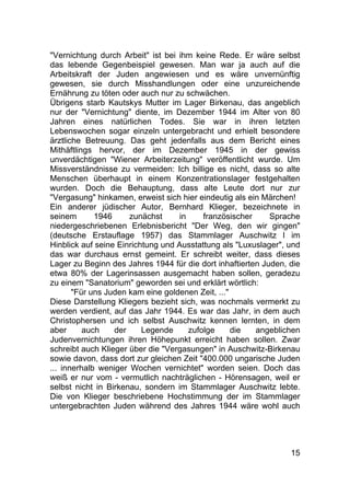 15
"Vernichtung durch Arbeit" ist bei ihm keine Rede. Er wäre selbst
das lebende Gegenbeispiel gewesen. Man war ja auch auf die
Arbeitskraft der Juden angewiesen und es wäre unvernünftig
gewesen, sie durch Misshandlungen oder eine unzureichende
Ernährung zu töten oder auch nur zu schwächen.
Übrigens starb Kautskys Mutter im Lager Birkenau, das angeblich
nur der "Vernichtung" diente, im Dezember 1944 im Alter von 80
Jahren eines natürlichen Todes. Sie war in ihren letzten
Lebenswochen sogar einzeln untergebracht und erhielt besondere
ärztliche Betreuung. Das geht jedenfalls aus dem Bericht eines
Mithäftlings hervor, der im Dezember 1945 in der gewiss
unverdächtigen "Wiener Arbeiterzeitung" veröffentlicht wurde. Um
Missverständnisse zu vermeiden: Ich billige es nicht, dass so alte
Menschen überhaupt in einem Konzentrationslager festgehalten
wurden. Doch die Behauptung, dass alte Leute dort nur zur
"Vergasung" hinkamen, erweist sich hier eindeutig als ein Märchen!
Ein anderer jüdischer Autor, Bernhard Klieger, bezeichnete in
seinem 1946 zunächst in französischer Sprache
niedergeschriebenen Erlebnisbericht "Der Weg, den wir gingen"
(deutsche Erstauflage 1957) das Stammlager Auschwitz l im
Hinblick auf seine Einrichtung und Ausstattung als "Luxuslager", und
das war durchaus ernst gemeint. Er schreibt weiter, dass dieses
Lager zu Beginn des Jahres 1944 für die dort inhaftierten Juden, die
etwa 80% der Lagerinsassen ausgemacht haben sollen, geradezu
zu einem "Sanatorium" geworden sei und erklärt wörtlich:
"Für uns Juden kam eine goldenen Zeit, ..."
Diese Darstellung Kliegers bezieht sich, was nochmals vermerkt zu
werden verdient, auf das Jahr 1944. Es war das Jahr, in dem auch
Christophersen und ich selbst Auschwitz kennen lernten, in dem
aber auch der Legende zufolge die angeblichen
Judenvernichtungen ihren Höhepunkt erreicht haben sollen. Zwar
schreibt auch Klieger über die "Vergasungen" in Auschwitz-Birkenau
sowie davon, dass dort zur gleichen Zeit "400.000 ungarische Juden
... innerhalb weniger Wochen vernichtet" worden seien. Doch das
weiß er nur vom - vermutlich nachträglichen - Hörensagen, weil er
selbst nicht in Birkenau, sondern im Stammlager Auschwitz lebte.
Die von Klieger beschriebene Hochstimmung der im Stammlager
untergebrachten Juden während des Jahres 1944 wäre wohl auch
 