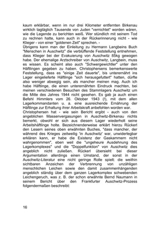 16
kaum erklärbar, wenn im nur drei Kilometer entfernten Birkenau
wirklich tagtäglich Tausende von Juden "vernichtet" worden wären,
wie die Legende zu berichten weiß. Wer stündlich mit seinem Tod
zu rechnen hatte, kann auch in der Rückerinnerung nicht - wie
Klieger - von einer "goldenen Zeit" sprechen. -
Übrigens kann man der Einleitung zu Hermann Langbeins Buch
"Menschen in Auschwitz" die verblüffende Feststellung entnehmen,
dass Klieger bei der Evakuierung von Auschwitz 85kg gewogen
habe. Der ehemalige Arztschreiber von Auschwitz, Langbein, muss
es wissen. Es scheint also auch "Schwergewichtler" unter den
Häftlingen gegeben zu haben. Christophersens bemerkenswerte
Feststellung, dass es "einige Zeit dauerte", bis unterernährt ins
Lager eingelieferte Häftlinge "sich herausgefuttert" hatten, dürfte
also weniger abwegig sein, als mancher meinen mag. Auch ich
habe Häftlinge, die einen unterernährten Eindruck machten, bei
meinen verschiedenen Besuchen des Stammlagers Auschwitz um
die Mitte des Jahres 1944 nicht gesehen. Es gab ja auch einen
Befehl Himmlers vom 26. Oktober 1943 (!), mit dem allen
Lagerkommandanten u. a. eine ausreichende Ernährung der
Häftlinge zur Erhaltung ihrer Arbeitskraft anbefohlen worden war.
Christophersen hat - wie sein Bericht ergibt - auch von den
angeblichen Massenvergasungen in Auschwitz-Birkenau nichts
bemerkt, obwohl er sich aus diesem Lager wiederholt seine
Arbeitshäftlinge holte. Bezeichnenderweise erklärt hierzu Rückerl
den Lesern seines oben erwähnten Buches, "dass mancher, der
während des Krieges zeitweilig 'in Auschwitz' war, unwiderlegbar
erklären kann, er habe die Existenz der Gaskammern nicht
wahrgenommen", eben weil die "ungeheure Ausdehnung des
Lagerkomplexes" und die "Doppelfunktion" von Auschwitz dies
angeblich nicht zuließen. Rückerl übersieht bei dieser
Argumentation allerdings einen Umstand, der sonst in der
Auschwitz-Literatur eine nicht geringe Rolle spielt: die weithin
sichtbaren Anzeichen der Verbrennung von unzähligen
menschlichen Leichen sowie den damit zusammenhängenden
angeblich ständig über dem ganzen Lagerkomplex schwebenden
Leichengeruch, was z. B. der schon erwähnte Bernd Naumann in
seinem Bericht über den Frankfurter Auschwitz-Prozess
folgendermaßen beschreibt:
 