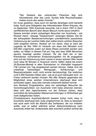 17
"Der Gestank des verbrannten Fleisches legt sich
kilometerweit über das Land. Dunkle fette Rauchschwaden
treiben durch den weiten Himmel."
Ich muss gestehen, dass auch ich damals derartiges nicht bemerkt
habe. Auch jene Delegation des Internationalen Roten Kreuzes, die
im September 1944 Auschwitz besuchte, hat in ihrem 1947 in Genf
veröffentlichten Bericht über diesen Besuch nichts davon erwähnt.
Gewiss konnten einem zeitweiligen Besucher von Auschwitz - wie
Rückerl meint - etwaige "Gaskammern" verborgen bleiben. Die für
die behaupteten Massenvernichtungen unentbehrliche pausenlose
Verbrennung der Leichen hätte aber selbst einem solchen Besucher
nicht entgehen können. Denken wir nur daran, dass ja nach der
Legende ab Mai 1944 im Verlaufe von etwa drei Monaten rund
500.000 ungarische Juden auf diese Weise vernichtet worden sein
sollen, so hätten in diesem Fall pro Tag weit über 5000 Menschen
spurlos beseitigt werden müssen. Da die Zahl der in den
Krematorien vorhandenen Einäscherungsöfen mit 46 angegeben
wird und die Verbrennung einer Leiche in einem solchen Ofen heute
noch etwa 90 Minuten in Anspruch nimmt, hätten selbst bei einem
24-Stunden-Betrieb in allen Krematorien im Höchstfall insgesamt
736 Leichen pro Tag eingeäschert werden können. Dabei sind die
unbedingt notwendigen Reinigungs-, Aufräumungs- und
Reparaturarbeiten noch nicht einmal berücksichtigt. Die restlichen
rund 4.500 Gastoten hätten also - wie es ja auch behauptet wird - im
Freien verbrannt werden müssen. Bei aller Skepsis gegenüber der
Möglichkeit eines solchen Unternehmens überhaupt lässt sich
zumindest sagen, dass dies niemals unbemerkt bleiben konnte.
Aus Rückerls Eingeständnis, dass ein zeitweiliger Besucher die
Vernichtungsfunktion von Auschwitz nicht habe erkennen können,
lässt sich also logischerweise nur der Schluss ziehen, dass
zumindest die behaupteten Massenvernichtungen in Wirklichkeit gar
nicht stattgefunden haben.
Christophersens Auschwitz-Bericht beweist sicher nicht, dass in
Auschwitz überhaupt kein Jude umgekommen ist. Dies zu beweisen
war auch wohl nicht die Absicht des Verfassers, der nur mitteilen
wollte, was er selbst während seiner Abkommandierung nach
Auschwitz erlebt hat. Andererseits aber erscheint endlich einmal die
 
