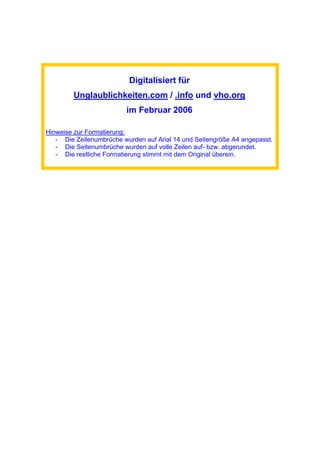 Digitalisiert für
Unglaublichkeiten.com / .info und vho.org
im Februar 2006
Hinweise zur Formatierung:
- Die Zeilenumbrüche wurden auf Arial 14 und Seitengröße A4 angepasst.
- Die Seitenumbrüche wurden auf volle Zeilen auf- bzw. abgerundet.
- Die restliche Formatierung stimmt mit dem Original überein.
 