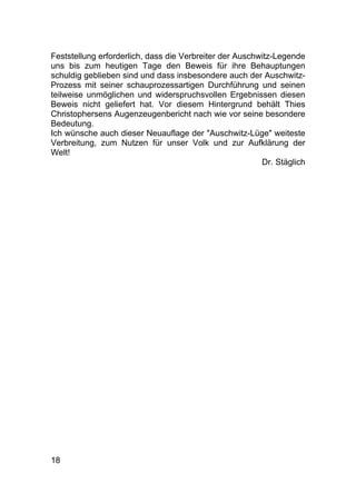 18
Feststellung erforderlich, dass die Verbreiter der Auschwitz-Legende
uns bis zum heutigen Tage den Beweis für ihre Behauptungen
schuldig geblieben sind und dass insbesondere auch der Auschwitz-
Prozess mit seiner schauprozessartigen Durchführung und seinen
teilweise unmöglichen und widerspruchsvollen Ergebnissen diesen
Beweis nicht geliefert hat. Vor diesem Hintergrund behält Thies
Christophersens Augenzeugenbericht nach wie vor seine besondere
Bedeutung.
Ich wünsche auch dieser Neuauflage der "Auschwitz-Lüge" weiteste
Verbreitung, zum Nutzen für unser Volk und zur Aufklärung der
Welt!
Dr. Stäglich
 