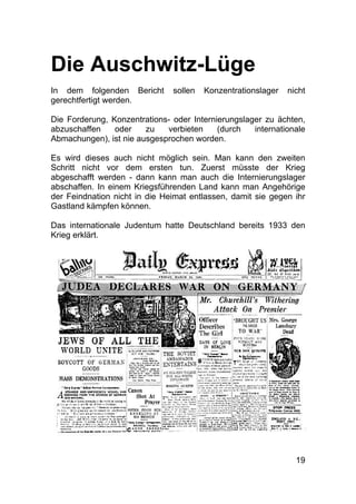 19
Die Auschwitz-Lüge
In dem folgenden Bericht sollen Konzentrationslager nicht
gerechtfertigt werden.
Die Forderung, Konzentrations- oder Internierungslager zu ächten,
abzuschaffen oder zu verbieten (durch internationale
Abmachungen), ist nie ausgesprochen worden.
Es wird dieses auch nicht möglich sein. Man kann den zweiten
Schritt nicht vor dem ersten tun. Zuerst müsste der Krieg
abgeschafft werden - dann kann man auch die Internierungslager
abschaffen. In einem Kriegsführenden Land kann man Angehörige
der Feindnation nicht in die Heimat entlassen, damit sie gegen ihr
Gastland kämpfen können.
Das internationale Judentum hatte Deutschland bereits 1933 den
Krieg erklärt.
 