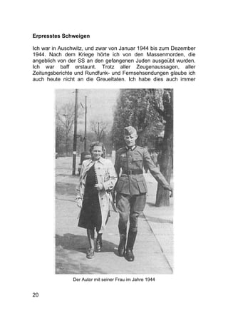 20
Erpresstes Schweigen
Ich war in Auschwitz, und zwar von Januar 1944 bis zum Dezember
1944. Nach dem Kriege hörte ich von den Massenmorden, die
angeblich von der SS an den gefangenen Juden ausgeübt wurden.
Ich war baff erstaunt. Trotz aller Zeugenaussagen, aller
Zeitungsberichte und Rundfunk- und Fernsehsendungen glaube ich
auch heute nicht an die Greueltaten. Ich habe dies auch immer
Der Autor mit seiner Frau im Jahre 1944
 
