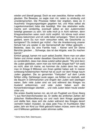 21
wieder und überall gesagt. Doch es war zwecklos. Keiner wollte mir
glauben. Die Beweise, so sagte man mir, seien zu eindeutig und
unwidersprochen. Die Prozesse hätten klar ergeben, dass es in
Auschwitz Vergasungsanlagen gegeben hat, und Höss selbst als
Lagerkommandant habe das bestätigt. Wer das abstreiten wolle,
mache sich verdächtig, eventuell selbst an den Judenmorden
beteiligt gewesen zu sein. Ich solle mich ja in Acht nehmen, denn
Kriegsverbrechen seien noch nicht verjährt. Ich könne noch einen
Prozess bekommen und ich solle lieber schweigen. "Wem ist damit
gedient, wenn Du nun noch versuchen willst, die Geschichte zu
korrigieren? Du änderst gar nichts! - Nur die Anerkennung unserer
Schuld hat uns wieder in die Gemeinschaft der Völker gebracht. -
Bedenke, dass Du eine Familie hast. - Keiner wird Dir Deine
Berichte glauben ... Schweige, das ist das klügste, was Du machen
kannst."
Ehrlich gesagt, kamen mir auch selbst Zweifel. Wenn man von allen
Seiten und immer wieder dieselben Geschichten hört, so ist es nur
zu verständlich, dass man diese zuletzt selbst glaubt. "Wo sind denn
die Juden geblieben, wenn man sie nicht alle vergast hat?" Ich weiß
es nicht, aber ich meine, wo kommen die Juden denn her, wenn
man im Kriege 6 Millionen von ihnen getötet haben soll. In meiner
schleswig-holsteinischen Heimat hat es auch vor dem Kriege kaum
Juden gegeben. Die so genannten "Viehjuden" auf dem Lande
fehlten völlig. Gehässige Leute sagen, sie fehlten nur deshalb, weil
die Bauern in Dithmarschen und Angeln den Juden weit überlegen
waren. Sehr viele Juden sind vor und während des Krieges ins
Ausland entkommen, und viele Juden haben auch die
Konzentrationslager überlebt ... und viele Juden leben heute wieder
unter uns.
Die ersten Zweifel kamen mir, als ich ein Flugblatt von Einar Aberg
*) aus Norrviken/Schweden las. Er stellte die amtlichen Zahlen der
jüdischen Weltbevölkerung vor und nach dem Kriege gegenüber
und stellte fest, dass sich die Juden während des Krieges derart
vermehrt haben müssten, so dass jede Frau im fruchtbaren Alter
jedes Jahr ein Kind zur Welt gebracht haben müsse, wenn die Zahl
von 6 Millionen getöteten Juden stimmen sollte.
* Siehe Heinz Roth, Odenhausen.
 
