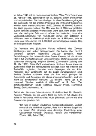 22
Im Jahre 1948 soll es nach einem Artikel der "New York Times" vom
25. Februar 1948, geschrieben von W. Baldwin, einem anerkannten
und unparteiischen Sachverständigen in allen Bevölkerungsfragen,
der auch nicht mit der größten Phantasie als "Antisemit" bezeichnet
werden kann, wieder zwischen 15.600.000 und 18.700.000 Juden in
der Welt gegeben haben. Die Mär von den 6 Millionen getöteten
Juden kann mit anderen Worten nicht wahr sein, denn selbst wenn
man die niedrigste Zahl nimmt, würde das bedeuten, dass eine
Vorkriegsbevölkerung von 15.688.259 minus der getöteten 6
Millionen, also in Wirklichkeit nicht mehr als 9 Millionen, sich im
Laufe von zehn Jahren mit 7.000.000 vermehrt haben müsste. Das
ist biologisch nicht möglich!
Die Verluste des jüdischen Volkes während des Zweiten
Weltkrieges sind sicher beklagenswert. Sie haben aber nicht 6
Millionen, sondern höchstens 200.000 betragen. Nach
Feststellungen des Internationalen Roten Kreuzes ist die Anzahl
"der in KZ und Gefängnissen umgekommener Opfer rassischer und
politischer Verfolgung" lediglich 300.000 (Cannstatter Zeitung vom
12. Mai 1956). Diese Zahl umfasst aber nicht nur Juden sowie sie
auch nichts über die Todesursache aussagt. Man hat lediglich alle
Todesfälle registriert, darunter auch diejenigen, die auf Alter,
Krankheit oder Luftangriffe auf die Lager zurückzuführen sind.
Andere Quellen schätzen, dass die Zahl noch geringer ist.
Dokumente und Aussagen, die etwas anderes behaupten, sind von
mehr als zweifelhafter Herkunft. (Zu diesem Thema vgl. z. B.
Harwood: "Starben wirklich 6 Millionen?", A. R. Butz: "Der
Jahrhundertbetrug" (beide Historical Review Press, Richmond,
Surrey, Großbritannien) u. a.)
Selbst der führende österreichische Sozialdemokrat Dr. Benedikt
Kautsky, Volljude, der die Jahre 1938 bis 1945 im KZ, davon drei
Jahre in Auschwitz, verbracht hat, muss gestehen, dass er nie eine
Gaskammer gesehen hat:
"Ich war in großen deutschen Konzentrationslagern. Jedoch
muss ich die Wahrheit zugeben, dass ich in keinem Lager und
zu keiner Zeit nirgends eine derartige Einrichtung einer
Gaskammer vorfand". (Kautsky, "Teufel und Verdammte",
Zürich 1946, Seite 272f.)
 