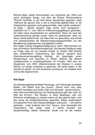 23
Richard Baer, letzter Kommandant von Auschwitz (ab 1943) und
somit wichtigster Zeuge, von dem die Pariser Wochenzeitung
"Rivarol" berichtet, er sei nicht davon abzubringen gewesen, dass
"während der ganzen Zeit, in der er Auschwitz geleitet habe, er nie
Gaskammern gesehen noch gewusst hätte, dass solche existieren",
ist leider - obwohl vierzehn Tage vorher noch kerngesund -
urplötzlich am 17. Juni 1963 im Untersuchungsgefängnis gestorben.
Ich habe meine Auschwitzzeit nie verheimlicht. Wenn ich nach der
Judenvernichtung gefragt wurde, habe ich geantwortet, dass mir
davon nichts bekannt war. Ich habe mich nur gewundert, wie schnell
und widerspruchslos die Massenvergasungsgeschichten von der
Bevölkerung aufgenommen und geglaubt wurden.
Die Folgen meiner Kriegsbeschädigung im Jahre 1940 brachten mir
eine chronische Stirnhöhlenvereiterung. Die kleinste Erkältung hatte
zur Folge, dass ich ins Lazarett musste. Im Herbst 1942 brachte
eine amtsärztliche Untersuchung den Befund: dauernd GvH
(Garnisonverwendungsfähig Heimat). Ich beantragte einen
Studienurlaub und besuchte im Winter 1942/43 die Höhere
Landbauschule in Landsberg/Warthe. Im Frühjahr 1943 kam ein
Hauptmann vom OKH (Oberkommando des Heeres) in unsere
Schule, um einige Landwirte zu gewinnen, die bereit wären, in die
Ukraine zu gehen, um dort Kautschuk anzubauen. Ich meldete mich
und wurde angenommen.
Kok Sagis
Ein Bewegungskrieg benötigt Fahrzeuge, und Fahrzeuge benötigen
Reifen, und Reifen sind aus Gummi. Gummi kann man zwar
künstlich herstellen aus Kohle, Kalk und Schwefel - genannt Buna -,
aber ohne eine Beimischung von Naturkautschuk geht das nicht. Es
fehlt der Kleber. Die Russen, in ihrem Bestreben, sich von
Einfuhren unabhängig zu machen (wenn wir das gleiche taten, wird
das heute als Kriegsvorbereitung gewertet), hatten systematisch
ihre gesamte Flora nach Kautschukträgern untersucht ... und welche
gefunden - unter anderem den Kok Sagis, eine Verwandte des
Löwenzahns. Der weiße Latex in seinen Wurzeln war
kautschukhaltig. Dieser Kautschuk wurde nun für die weitere
 