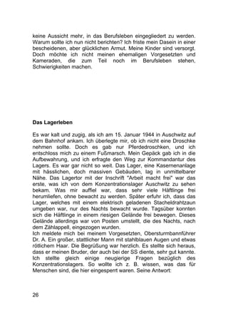 26
keine Aussicht mehr, in das Berufsleben eingegliedert zu werden.
Warum sollte ich nun nicht berichten? Ich friste mein Dasein in einer
bescheidenen, aber glücklichen Armut. Meine Kinder sind versorgt.
Doch möchte ich nicht meinen ehemaligen Vorgesetzten und
Kameraden, die zum Teil noch im Berufsleben stehen,
Schwierigkeiten machen.
Das Lagerleben
Es war kalt und zugig, als ich am 15. Januar 1944 in Auschwitz auf
dem Bahnhof ankam. Ich überlegte mir, ob ich nicht eine Droschke
nehmen sollte. Doch es gab nur Pferdedroschken, und ich
entschloss mich zu einem Fußmarsch. Mein Gepäck gab ich in die
Aufbewahrung, und ich erfragte den Weg zur Kommandantur des
Lagers. Es war gar nicht so weit. Das Lager, eine Kasernenanlage
mit hässlichen, doch massiven Gebäuden, lag in unmittelbarer
Nähe. Das Lagertor mit der Inschrift "Arbeit macht frei" war das
erste, was ich von dem Konzentrationslager Auschwitz zu sehen
bekam. Was mir auffiel war, dass sehr viele Häftlinge frei
herumliefen, ohne bewacht zu werden. Später erfuhr ich, dass das
Lager, welches mit einem elektrisch geladenen Stacheldrahtzaun
umgeben war, nur des Nachts bewacht wurde. Tagsüber konnten
sich die Häftlinge in einem riesigen Gelände frei bewegen. Dieses
Gelände allerdings war von Posten umstellt, die des Nachts, nach
dem Zählappell, eingezogen wurden.
Ich meldete mich bei meinem Vorgesetzten, Obersturmbannführer
Dr. A. Ein großer, stattlicher Mann mit stahlblauen Augen und etwas
rötlichem Haar. Die Begrüßung war herzlich. Es stellte sich heraus,
dass er meinen Bruder, der auch bei der SS diente, sehr gut kannte.
Ich stellte gleich einige neugierige Fragen bezüglich des
Konzentrationslagers. So wollte ich z. B. wissen, was das für
Menschen sind, die hier eingesperrt waren. Seine Antwort:
 