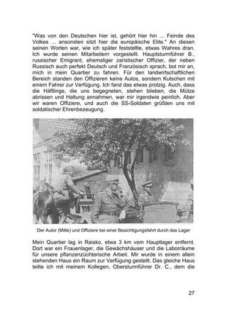 27
"Was von den Deutschen hier ist, gehört hier hin ... Feinde des
Volkes ... ansonsten sitzt hier die europäische Elite." An diesen
seinen Worten war, wie ich später feststellte, etwas Wahres dran.
Ich wurde seinen Mitarbeitern vorgestellt. Hauptsturmführer B.,
russischer Emigrant, ehemaliger zaristischer Offizier, der neben
Russisch auch perfekt Deutsch und Französisch sprach, bot mir an,
mich in mein Quartier zu fahren. Für den landwirtschaftlichen
Bereich standen den Offizieren keine Autos, sondern Kutschen mit
einem Fahrer zur Verfügung. Ich fand das etwas protzig. Auch, dass
die Häftlinge, die uns begegneten, stehen blieben, die Mütze
abrissen und Haltung annahmen, war mir irgendwie peinlich. Aber
wir waren Offiziere, und auch die SS-Soldaten grüßten uns mit
soldatischer Ehrenbezeugung.
Der Autor (Mitte) und Offiziere bei einer Besichtigungsfahrt durch das Lager
Mein Quartier lag in Raisko, etwa 3 km vom Hauptlager entfernt.
Dort war ein Frauenlager, die Gewächshäuser und die Laborräume
für unsere pflanzenzüchterische Arbeit. Mir wurde in einem allein
stehenden Haus ein Raum zur Verfügung gestellt. Das gleiche Haus
teilte ich mit meinem Kollegen, Obersturmführer Dr. C., dem die
 