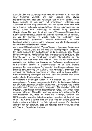 28
Aufsicht über die Abteilung Pflanzenzucht unterstand. Er war ein
sehr fröhlicher Mensch, und sein Lachen hatte etwas
Herzerfrischendes. Bei den Häftlingen war er sehr beliebt. Auch
heute schreibt er sich noch mit ehemaligen Häftlingen aus
Auschwitz. Er war jung verheiratet und ließ später seine Frau und
seine beiden noch nicht schulpflichtigen Kinder nachkommen. Ich
bezog später eine Wohnung in einem fertig gestellten
Gewächshaus. Dort wohnte ich mit einem Wissenschaftler aus dem
Kaiser-Wilhelm-Institut zusammen. Seinen Namen kann ich nennen,
es war Dr. Böhme. Er wurde nach der Kapitulation von
Wildgewordenen polnischen Zivilisten erschossen. Er hatte
bestimmt keinem etwas zuleide getan und war die Liebenswürdig-
keit und Hilfsbereitschaft in Person.
Als ersten Häftling lernte ich "Agnes" kennen. Agnes gehörte zu den
"Zeugen Jehovas", und sie war uns als "Raumpflegerin" zugeteilt.
Ich wollte sie nach den Verhältnissen im KZ ausfragen - aber Agnes
blieb schweigsam. Anders Frau Pohl. Ihr unterstand die Küche. Sie
forschte auch in der Bibel und verteilte Flugschriften an die
Häftlinge. Das war zwar nicht erlaubt - aber es war nicht meine
Aufgabe, die Häftlinge zu überwachen. Außerdem erschienen mir
ihre Schriften harmlos. In Glaubensfragen bin ich stets tolerant
gewesen. Bis zum heutigen Tag kann ich den Zeugen Jehovas eine
gewisse Bewunderung und Achtung nicht versagen. Sie ließen sich
wegen ihres Glaubens einsperren und litten, weil sie leiden wollten.
Eine Bewachung benötigten sie nicht, und sie konnten sich auch
außerhalb der Postenketten frei bewegen.
In unserem Frauenlager waren in 3 Baracken ca. 300 Frauen
untergebracht. Es waren ausgesuchte Kräfte, die fast ausschließlich
für die Abteilung Pflanzenzucht arbeiteten. Zur Hauptsache waren
es Juden und Polen und einige Franzosen. Alle sprachen sehr gut
Deutsch. Viele hatten einen akademischen Grad. Ihre Arbeit hatte
wissenschaftlichen Charakter, und sie waren sehr selbständig. Es
war tatsächlich so, dass ich nicht die Häftlinge, sondern die
Häftlinge mich in meine Arbeit einweisen mussten. Ich ließ mir von
ihnen ihre Arbeit erklären, und sie taten das mit einem gewissen
Stolz - beinahe möchte ich es Wichtigtuerei nennen. Es hinterließ
aber bei mir den Eindruck, dass die Häftlinge ihre Forschungsarbeit
mit Eifer und Freude verrichteten.
 