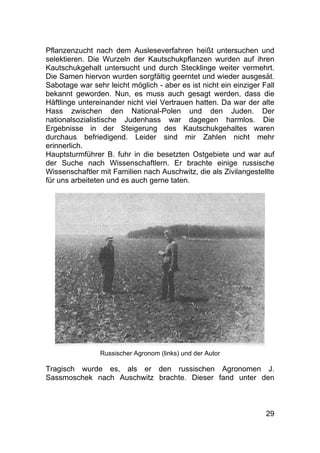 29
Pflanzenzucht nach dem Ausleseverfahren heißt untersuchen und
selektieren. Die Wurzeln der Kautschukpflanzen wurden auf ihren
Kautschukgehalt untersucht und durch Stecklinge weiter vermehrt.
Die Samen hiervon wurden sorgfältig geerntet und wieder ausgesät.
Sabotage war sehr leicht möglich - aber es ist nicht ein einziger Fall
bekannt geworden. Nun, es muss auch gesagt werden, dass die
Häftlinge untereinander nicht viel Vertrauen hatten. Da war der alte
Hass zwischen den National-Polen und den Juden. Der
nationalsozialistische Judenhass war dagegen harmlos. Die
Ergebnisse in der Steigerung des Kautschukgehaltes waren
durchaus befriedigend. Leider sind mir Zahlen nicht mehr
erinnerlich.
Hauptsturmführer B. fuhr in die besetzten Ostgebiete und war auf
der Suche nach Wissenschaftlern. Er brachte einige russische
Wissenschaftler mit Familien nach Auschwitz, die als Zivilangestellte
für uns arbeiteten und es auch gerne taten.
Russischer Agronom (links) und der Autor
Tragisch wurde es, als er den russischen Agronomen J.
Sassmoschek nach Auschwitz brachte. Dieser fand unter den
 