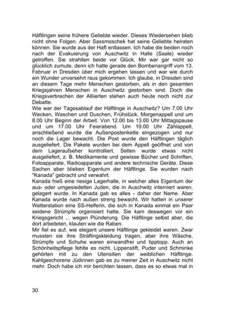 30
Häftlingen seine frühere Geliebte wieder. Dieses Wiedersehen blieb
nicht ohne Folgen. Aber Sassmoschek hat seine Geliebte heiraten
können. Sie wurde aus der Haft entlassen. Ich habe die beiden noch
nach der Evakuierung von Auschwitz in Halle (Saale) wieder
getroffen. Sie strahlten beide vor Glück. Mir war gar nicht so
glücklich zumute, denn ich hatte gerade den Bombenangriff vom 13.
Februar in Dresden über mich ergehen lassen und war wie durch
ein Wunder unversehrt raus gekommen. Ich glaube, in Dresden sind
an diesem Tage mehr Menschen gestorben, als in den gesamten
Kriegsjahren Menschen in Auschwitz gestorben sind. Doch die
Kriegsverbrechen der Alliierten stehen auch heute noch nicht zur
Debatte.
Wie war der Tagesablauf der Häftlinge in Auschwitz? Um 7.00 Uhr
Wecken, Waschen und Duschen, Frühstück, Morgenappell und um
8.00 Uhr Beginn der Arbeit. Von 12.00 bis 13.00 Uhr Mittagspause
und um 17.00 Uhr Feierabend. Um 19.00 Uhr Zählappell,
anschließend wurde die Außenpostenkette eingezogen und nur
noch die Lager bewacht. Die Post wurde den Häftlingen täglich
ausgeliefert. Die Pakete wurden bei dem Appell geöffnet und von
dem Lageraufseher kontrolliert. Selten wurde etwas nicht
ausgeliefert, z. B. Medikamente und gewisse Bücher und Schriften,
Fotoapparate, Radioapparate und andere technische Geräte. Diese
Sachen aber blieben Eigentum der Häftlinge. Sie wurden nach
"Kanada" gebracht und verwahrt.
Kanada hieß eine riesige Lagerhalle, in welcher alles Eigentum der
aus- oder umgesiedelten Juden, die in Auschwitz interniert waren,
gelagert wurde. In Kanada gab es alles - daher der Name. Aber
Kanada wurde nach außen streng bewacht. Wir hatten in unserer
Wetterstation eine SS-Helferin, die sich in Kanada einmal ein Paar
seidene Strümpfe organisiert hatte. Sie kam deswegen vor ein
Kriegsgericht ... wegen Plünderung. Die Häftlinge selbst aber, die
dort arbeiteten, klauten wie die Raben.
Mir fiel es auf, wie elegant unsere Häftlinge gekleidet waren. Zwar
mussten sie ihre Sträflingskleidung tragen, aber ihre Wäsche,
Strümpfe und Schuhe waren einwandfrei und tipptopp. Auch an
Schönheitspflege fehlte es nicht. Lippenstift, Puder und Schminke
gehörten mit zu den Utensilien der weiblichen Häftlinge.
Kahlgeschorene Jüdinnen gab es zu meiner Zeit in Auschwitz nicht
mehr. Doch habe ich mir berichten lassen, dass es so etwas mal in
 