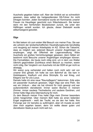 31
Auschwitz gegeben haben soll. Aber der Anblick sei so schrecklich
gewesen, dass selbst die hartgesottensten SS-Führer ihn nicht
ertragen konnten. Jeden Sonnabend wurde ein Kommando unserer
Frauen ins Hauptlager geschickt zum Wäschetausch. Sie kamen
dann mit den herrlichsten Beutestücken zurück, die unter den
Häftlingen verteilt wurden. Ich glaube, dieser Diebstahl wurde
stillschweigend geduldet.
Olga
Im Mai bekam ich zum ersten Mal Besuch von meiner Frau. Sie war
als Lehrerin der landwirtschaftlichen Haushaltungskunde berufstätig
und neugierig auf meinen Arbeitsplatz im KZ. Schon die Tatsache,
dass es möglich war, jederzeit Besuch unserer Angehörigen zu
empfangen, zeigt die Offenheit der Lagerverwaltung. Wäre
Auschwitz ein großes Vernichtungslager gewesen, dann hätten wir
bestimmt nicht Besuche unserer Angehörigen empfangen können.
Die Formalitäten, die heute noch nötig sind, um in dem von Walter
Ulbricht gegründeten Zuchthaus einen Besuch zu machen, waren
nicht nötig. Der Vergleich von Auschwitz mit der DDR ist gar nicht so
abwegig.
Wir waren jung verheiratet und hatten noch nicht sehr viel von
unserer Ehe gehabt. Ich holte sie vom Bahnhof ab. Sie kam in
Holzklappern, Kopftuch und ohne Strümpfe. Es war Krieg, und
Eleganz war für uns Luxus.
Damals hatte ich eine neue "Raumpflegerin" bekommen. Zofe wäre
ein passender Ausdruck gewesen. Olga! Olga war eine Polin. Sie
war ein Unikum - aber sie hat rührend für mich gesorgt und war
außerordentlich dienstbereit. Immer waren Blumen in meinem
Zimmer, immer saubere Tischwäsche und saubere Gardinen, und
immer hatte Olga eine Überraschung für mich.
Zu dem Besuch meiner Frau hatte Olga mein Zimmer besonders
schön hergerichtet. Über meinem Bett hatte sie einen betenden
Engel angebracht - weiß der Teufel, wo sie den her hatte. Ihre
Fürsorge war mir beinahe zu aufdringlich, aber ich musste es wohl
über mich ergehen lassen, denn ich wollte dieser guten und
dienstbaren Seele ja auch nicht weh tun.
 