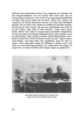 32
Während des Aufenthaltes meiner Frau begannen die Arbeiten auf
den Kautschukfeldern, und ich konnte mich nicht sehr viel um
meinen Besuch kümmern; aber meine Frau hatte beste Gesellschaft
mit Olga. Die konnte reden wie ein Buch. Meine Frau meinte, sie
müsse ihr ein kleines Geschenk machen und hatte eine Kleinigkeit
gekauft. Als ich meine Frau wieder zur Abfahrt an die Bahn brachte,
kannte ich sie kaum wieder. Sie war neu eingekleidet vom Kopf bis
zu den Füßen. Olga hatte ihr alles besorgt - sogar einen neuen
Koffer. Meine Frau hatte mir einige kleine Leckereien mitgebracht,
die sie sich selbst vom Munde abgespart hatte, unter anderem auch
ein Stück Butter. Olga machte mir jeden Abend Bratkartoffeln, die in
Butter schwammen. Doch die Butter wurde nie alle. Täglich kamen
Care-Pakete, und Olga fühlte sich verpflichtet, auch für mich zu
sorgen. Nein, gehungert haben die Häftlinge in Raisko nicht. Und
wenn wir einen Neuzugang hatten, der unterernährt und mager ins
Lager kam, so hatte er bereits nach einigen Tagen ein glattes Fell.
Der Autor bekommt Besuch von seiner Frau.
Olga hat den Tisch festlich geschmückt.
 