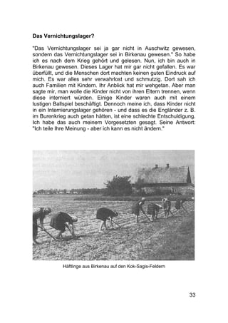 33
Das Vernichtungslager?
"Das Vernichtungslager sei ja gar nicht in Auschwitz gewesen,
sondern das Vernichtungslager sei in Birkenau gewesen." So habe
ich es nach dem Krieg gehört und gelesen. Nun, ich bin auch in
Birkenau gewesen. Dieses Lager hat mir gar nicht gefallen. Es war
überfüllt, und die Menschen dort machten keinen guten Eindruck auf
mich. Es war alles sehr verwahrlost und schmutzig. Dort sah ich
auch Familien mit Kindern. Ihr Anblick hat mir wehgetan. Aber man
sagte mir, man wolle die Kinder nicht von ihren Eltern trennen, wenn
diese interniert würden. Einige Kinder waren auch mit einem
lustigen Ballspiel beschäftigt. Dennoch meine ich, dass Kinder nicht
in ein Internierungslager gehören - und dass es die Engländer z. B.
im Burenkrieg auch getan hätten, ist eine schlechte Entschuldigung.
Ich habe das auch meinem Vorgesetzten gesagt. Seine Antwort:
"Ich teile Ihre Meinung - aber ich kann es nicht ändern."
Häftlinge aus Birkenau auf den Kok-Sagis-Feldern
 