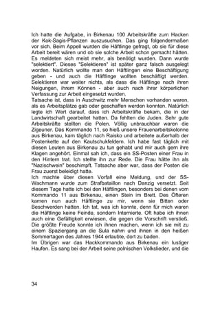 34
Ich hatte die Aufgabe, in Birkenau 100 Arbeitskräfte zum Hacken
der Kok-Sagis-Pflanzen auszusuchen. Das ging folgendermaßen
vor sich. Beim Appell wurden die Häftlinge gefragt, ob sie für diese
Arbeit bereit wären und ob sie solche Arbeit schon gemacht hätten.
Es meldeten sich meist mehr, als benötigt wurden. Dann wurde
"selektiert". Dieses "Selektieren" ist später ganz falsch ausgelegt
worden. Natürlich wollte man den Häftlingen eine Beschäftigung
geben - und auch die Häftlinge wollten beschäftigt werden.
Selektieren war weiter nichts, als dass die Häftlinge nach ihren
Neigungen, ihrem Können - aber auch nach ihrer körperlichen
Verfassung zur Arbeit eingesetzt wurden.
Tatsache ist, dass in Auschwitz mehr Menschen vorhanden waren,
als es Arbeitsplätze gab oder geschaffen werden konnten. Natürlich
legte ich Wert darauf, dass ich Arbeitskräfte bekam, die in der
Landwirtschaft gearbeitet hatten. Da fehlten die Juden. Sehr gute
Arbeitskräfte stellten die Polen. Völlig unbrauchbar waren die
Zigeuner. Das Kommando 11, so hieß unsere Frauenarbeitskolonne
aus Birkenau, kam täglich nach Raisko und arbeitete außerhalb der
Postenkette auf den Kautschukfeldern. Ich habe fast täglich mit
diesen Leuten aus Birkenau zu tun gehabt und mir auch gern ihre
Klagen angehört. Einmal sah ich, dass ein SS-Posten einer Frau in
den Hintern trat. Ich stellte ihn zur Rede. Die Frau hätte ihn als
"Nazischwein" beschimpft. Tatsache aber war, dass der Posten die
Frau zuerst beleidigt hatte.
Ich machte über diesen Vorfall eine Meldung, und der SS-
Wachmann wurde zum Strafbataillon nach Danzig versetzt. Seit
diesem Tage hatte ich bei den Häftlingen, besonders bei denen vom
Kommando 11 aus Birkenau, einen Stein im Brett. Des Öfteren
kamen nun auch Häftlinge zu mir, wenn sie Bitten oder
Beschwerden hatten. Ich tat, was ich konnte, denn für mich waren
die Häftlinge keine Feinde, sondern Internierte. Oft habe ich ihnen
auch eine Gefälligkeit erwiesen, die gegen die Vorschrift verstieß.
Die größte Freude konnte ich ihnen machen, wenn ich sie mit zu
einem Spaziergang an die Sula nahm und ihnen in den heißen
Sommertagen des Jahres 1944 erlaubte, dort zu baden.
Im Übrigen war das Hackkommando aus Birkenau ein lustiger
Haufen. Es sang bei der Arbeit seine polnischen Volkslieder, und die
 