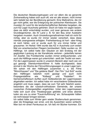 36
Die deutschen Besatzungstruppen und vor allem die so genannte
Zivilverwaltung haben sich auch oft, wie wir alle wissen, nicht immer
sehr beliebt bei der Bevölkerung gemacht. Eine Maßnahme, die mir
gar nicht gefiel, war die Enteignung der polnischen Kleinbauern. Sie
mussten ihr Land für die landwirtschaftlichen Betriebe hergeben, die
zum KZ Lager Auschwitz gehörten. Doch ich habe mir sagen lassen,
dass sie dafür entschädigt wurden, und zwar genauso wie andere
Grundeigentümer, die ihr Land z. B. für den Bau einer Autobahn
hergeben mussten. Auch Umsiedlungsmaßnahmen hielt ich nicht für
richtig, aber es wurde mir immer wieder versichert, dass diese
niemals zwangsweise erfolgten. Freiheitsentzug ist hart - aber Krieg
ist noch härter, und er wurde auch für uns immer härter und
grausamer. Im Herbst 1944 wurde das KZ in Auschwitz zum ersten
Mal von amerikanischen Fliegern bombardiert. Opfer wurden ca. 20
Häftlinge. Ich selbst hatte den Glauben an den Endsieg mit der
geglückten Landung an der Kanalküste verloren - jedenfalls kamen
mir Zweifel. Die Frontberichte wurden immer enttäuschender, und
auch die Häftlinge waren gut unterrichtet - weiß der Teufel von wem.
Für die Lagerinsassen wurde in unserem Bereich aber nach wie vor
gut gesorgt. Obersturmbannführer A. hatte durchgesetzt, dass
einmal in der Woche der Filmvorführungswagen in unser Lager kam.
Wir sahen mit den Häftlingen zusammen u. a. die Filme
"Münchhausen" und "Die goldene Stadt". Der Film "Jud Süß" wurde
den Häftlingen natürlich nicht gezeigt und auch nicht
Propagandafilme wie "Kolberg" und "Kadetten". Im
Gemeinschaftsraum durften auch Gottesdienste der Lagerinsassen
abgehalten werden. Ich selbst habe mir verschiedene Gottesdienste
angehört und muss sagen, dass sie zum Teil sehr feierlich waren,
besonders die der russisch-orthodoxen Gemeinde, der unsere
russischen Zivilangestellten angehörten. Unter den Lagerinsassen
hatte sich auch eine Theatergruppe gebildet, und eines abends
luden sie uns zu einer "Faust-Aufführung" ein. Schauspieler hätten
sie nicht besser bringen können.
Ich selbst hätte zum Winter gern wieder Studienurlaub genommen,
aber die Kriegslage war ernst, und die Aussichten waren schlecht.
Man bot mir einen Fernkursus an. Ich ließ mir Bücher kommen. Ein
 