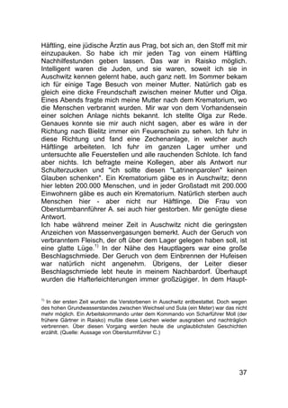 37
Häftling, eine jüdische Ärztin aus Prag, bot sich an, den Stoff mit mir
einzupauken. So habe ich mir jeden Tag von einem Häftling
Nachhilfestunden geben lassen. Das war in Raisko möglich.
Intelligent waren die Juden, und sie waren, soweit ich sie in
Auschwitz kennen gelernt habe, auch ganz nett. Im Sommer bekam
ich für einige Tage Besuch von meiner Mutter. Natürlich gab es
gleich eine dicke Freundschaft zwischen meiner Mutter und Olga.
Eines Abends fragte mich meine Mutter nach dem Krematorium, wo
die Menschen verbrannt wurden. Mir war von dem Vorhandensein
einer solchen Anlage nichts bekannt. Ich stellte Olga zur Rede.
Genaues konnte sie mir auch nicht sagen, aber es wäre in der
Richtung nach Bielitz immer ein Feuerschein zu sehen. Ich fuhr in
diese Richtung und fand eine Zechenanlage, in welcher auch
Häftlinge arbeiteten. Ich fuhr im ganzen Lager umher und
untersuchte alle Feuerstellen und alle rauchenden Schlote. Ich fand
aber nichts. Ich befragte meine Kollegen, aber als Antwort nur
Schulterzucken und "ich sollte diesen "Latrinenparolen" keinen
Glauben schenken". Ein Krematorium gäbe es in Auschwitz; denn
hier lebten 200.000 Menschen, und in jeder Großstadt mit 200.000
Einwohnern gäbe es auch ein Krematorium. Natürlich sterben auch
Menschen hier - aber nicht nur Häftlinge. Die Frau von
Obersturmbannführer A. sei auch hier gestorben. Mir genügte diese
Antwort.
Ich habe während meiner Zeit in Auschwitz nicht die geringsten
Anzeichen von Massenvergasungen bemerkt. Auch der Geruch von
verbranntem Fleisch, der oft über dem Lager gelegen haben soll, ist
eine glatte Lüge.1)
In der Nähe des Hauptlagers war eine große
Beschlagschmiede. Der Geruch von dem Einbrennen der Hufeisen
war natürlich nicht angenehm. Übrigens, der Leiter dieser
Beschlagschmiede lebt heute in meinem Nachbardorf. Überhaupt
wurden die Hafterleichterungen immer großzügiger. In dem Haupt-
1)
In der ersten Zeit wurden die Verstorbenen in Auschwitz erdbestattet. Doch wegen
des hohen Grundwasserstandes zwischen Weichsel und Sula (ein Meter) war das nicht
mehr möglich. Ein Arbeitskommando unter dem Kommando von Scharführer Moll (der
frühere Gärtner in Raisko) mußte diese Leichen wieder ausgraben und nachträglich
verbrennen. Über diesen Vorgang werden heute die unglaublichsten Geschichten
erzählt. (Quelle: Aussage von Obersturmführer C.)
 