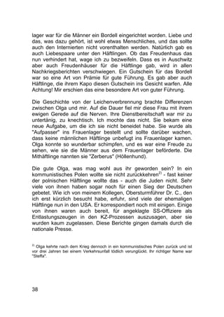 38
lager war für die Männer ein Bordell eingerichtet worden. Liebe und
das, was dazu gehört, ist wohl etwas Menschliches, und das sollte
auch den Internierten nicht vorenthalten werden. Natürlich gab es
auch Liebespaare unter den Häftlingen. Ob das Freudenhaus das
nun verhindert hat, wage ich zu bezweifeln. Dass es in Auschwitz
aber auch Freudenhäuser für die Häftlinge gab, wird in allen
Nachkriegsberichten verschwiegen. Ein Gutschein für das Bordell
war so eine Art von Prämie für gute Führung. Es gab aber auch
Häftlinge, die ihrem Kapo diesen Gutschein ins Gesicht warfen. Alle
Achtung! Mir erschien das eine besondere Art von guter Führung.
Die Geschichte von der Leichenverbrennung brachte Differenzen
zwischen Olga und mir. Auf die Dauer fiel mir diese Frau mit ihrem
ewigen Gerede auf die Nerven. Ihre Dienstbereitschaft war mir zu
untertänig, zu knechtisch. Ich mochte das nicht. Sie bekam eine
neue Aufgabe, um die ich sie nicht beneidet habe. Sie wurde als
"Aufpasser" ins Frauenlager bestellt und sollte darüber wachen,
dass keine männlichen Häftlinge unbefugt ins Frauenlager kamen.
Olga konnte so wunderbar schimpfen, und es war eine Freude zu
sehen, wie sie die Männer aus dem Frauenlager beförderte. Die
Mithäftlinge nannten sie "Zerberus" (Höllenhund).
Die gute Olga, was mag wohl aus ihr geworden sein? In ein
kommunistisches Polen wollte sie nicht zurückkehren2)
- fast keiner
der polnischen Häftlinge wollte das - auch die Juden nicht. Sehr
viele von ihnen haben sogar noch für einen Sieg der Deutschen
gebetet. Wie ich von meinem Kollegen, Obersturmführer Dr. C., den
ich erst kürzlich besucht habe, erfuhr, sind viele der ehemaligen
Häftlinge nun in den USA. Er korrespondiert noch mit einigen. Einige
von ihnen waren auch bereit, für angeklagte SS-Offiziere als
Entlastungszeugen in den KZ-Prozessen auszusagen, aber sie
wurden kaum zugelassen. Diese Berichte gingen damals durch die
nationale Presse.
2)
Olga kehrte nach dem Krieg dennoch in ein kommunistisches Polen zurück und ist
vor drei Jahren bei einem Verkehrsunfall tödlich verunglückt. Ihr richtiger Name war
"Steffa".
 