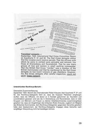 39
Unterdrückter Rot-Kreuz-Bericht :
Übersetzte Zusammenfassung:
September 1944. Bericht des Internationalen Roten Kreuzes über Auschwitz P. 91 und
92. Der Rot-Kreuz-Delegierte führt an, dass die Insassen Päckchen empfangen
durften, dass die Offiziere, mit denen er in Kontakt gekommen ist, freundlich und
zurückhaltend gewesen sind wie die in Oranienburg und Ravensbrück, dass er viele
Gruppen von Männern und Frauen zu kleinen Arbeitskommandos zusammengefasst
gesehen hat, dass ein Angehöriger des britischen Roten Kreuzes, zugleich ein Mitglied
des Britischen Kommandos, dem Rot-Kreuz-Delegierten gegenüber Gerüchte geäußert
hätte über Gaskammern, der Rot-Kreuz-Delegierte hingegen diese Gerüchte nach
sorgfältiger Überprüfung nicht hat bestätigen können.
 