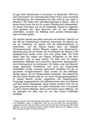 40
Es gab keine Geheimnisse in Auschwitz. Im September 1944 kam
eine Kommission vom Internationalen Roten Kreuz nach Auschwitz
zur Besichtigung. Sie interessierte sich aber mehr für das Lager in
Birkenau.3)
Wir hatten sehr viele Besichtigungen in Raisko - aber es
kamen mehr Leute, die sich für unsere Pflanzenzucht interessierten.
An diesen Führungen war ich oft mitbeteiligt. Obwohl es eigentlich
nicht gestattet war, dass Besucher sich mit den Häftlingen
unterhielten, mussten die Häftlinge doch zumeist Erläuterungen
über ihre Arbeit geben.
Wir machten damals die ersten Versuche mit Colchizin. Colchizin ist
das Gift der Herbstzeitlose (Colchium autumnale). Es gelang uns,
bei der Zellteilung mit diesem Gift die Reduktionsteilung zu
unterbinden, und die Pflanze bekam dann die doppelte
Chromosomenzahl. Solche Pflanzen neigten zum Riesenwuchs.
Allerdings ging das auf Kosten der Fruchtbarkeit der Pflanzen. Die
Saatgewinnung spielte immer noch eine große Rolle. Die Ernte
dieser Saat war wegen des Pappus (Flugkörper so wie beim
Löwenzahn) nicht so ganz einfach. Ich hatte mich mit einigen
geschickten Häftlingen und russischen Agronomen darangemacht,
eine Erntemaschine zu konstruieren. Wir hatten unter den Männern
einige geschickte Handwerker und auch gut eingerichtete
Werkstätten. Einige russische Agronomen arbeiteten mit der so
genannten "lonogalvanisation". Dazu wurden von den Häftlingen
Geräte gebaut, die mit Ultrakurzwellen arbeiteten. Das Material für
den Bau dieser Geräte holte ich von einem Flugzeugzerlegebetrieb.
In diesem Betrieb wurden abgestürzte und abgeschossene
Flugzeuge ausgeschlachtet. Die Häftlinge fanden dort auch Material
zum Bau kleiner Radiogeräte. Diese durften natürlich nicht mit ins
Lager genommen werden. Ich selbst entwickelte mich in Auschwitz
zu einem kleinen Radioten. Meine Lehrmeister waren Häftlinge, und
sie besorgten mir alles, was ich zum Bau kleiner Empfänger
benötigte.
3)
Heute versucht das Internationale Rote Kreuz in Genf zu leugnen. Sie behaupten,
ihre Delegierten wären im September 1944 nur bis zum Büro des Kommandanten
zugelassen worden. Das ist einfach nicht wahr! Ich habe die Fahrzeuge des IRK selbst
gesehen, als sie nach Birkenau fuhren. (Quelle: Offener Brief von Dr. Stäglich an das
IRK und deren Antwort vom 28.4.78 PV/gr.)
 
