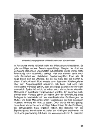 41
Eine Besuchergruppe von landwirtschaftlichen Sonderführern
In Auschwitz wurde natürlich nicht nur Pflanzenzucht betrieben. Es
gab unzählige andere Forschungsaufträge. Wegen der dort zur
Verfügung stehenden ungenutzten Arbeitskräfte wurde immer mehr
Forschung nach Auschwitz verlegt. Hier war damals auch noch
mehr Sicherheit vor nächtlichen Bombenangriffen. Etwa alle 14
Tage trafen sich die Offiziere, bei der SS hieß das: die Führer zu
einem Casino-Abend. Dort musste dann irgendein Abteilungsleiter
über sein Aufgabengebiet referieren. Ich habe dort sehr viele
interessante Vorträge gehört, aber anstößige Sachen sind mir nicht
erinnerlich. Später hörte ich, es wären auch Versuche an lebenden
Menschen in Auschwitz vorgenommen worden. Ich entsinne mich,
einmal einen Vortrag gehört zu haben über die Entwicklung eines
Embryos im Mutterleib bei den verschiedensten Ernährungen der
Mutter. Ob diese Menschen unter Hungerkuren ein Kind austragen
mussten, vermag ich nicht zu sagen. Doch wurde damals gesagt,
dass diese Versuche sehr wichtige Erkenntnisse für die Ernährung
der schwangeren Frau ergeben hätten. Die Berichte von der
Erprobung neu entwickelter Arzneien an Häftlingen erscheinen mir
nicht sehr glaubwürdig. Ich habe mir von einem Arzt in A. berichten
 