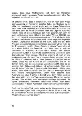 42
lassen, dass neue Medikamente erst dann bei Menschen
angewandt werden, wenn der Tierversuch abgeschlossen wäre. Das
ist ja wohl heute auch noch so.
Ich entsinne mich, dass in einem Film, den ich nach dem Kriege
über Auschwitz im Fernsehen gesehen habe, ein Gebäude in der
Nähe des Hauptlagers gezeigt wurde, welches riesige Schornsteine
hatte. Das sollte angeblich das Krematorium sein. Es tut mir nun
sehr Leid, aber als ich im Dezember 1944 das Lager in Auschwitz
verließ, habe ich dieses Gebäude dort nicht gesehen. Ich kann mir
auch nicht denken, dass während des kalten Winters 1944/45 man
dort noch diese Schornsteine gemauert hat. Für mich besteht der
Verdacht, dass diese Anlagen erst nach dem Kriege dort aufgestellt
wurden. Unglaublich erscheint es mir auch, dass die SS diese
Anlagen, wenn sie tatsächlich vorhanden gewesen wären, nicht bei
der Evakuierung zerstört hätten. Gerade in diesen Tagen hörte ich
noch einen Bericht im Rundfunk, nach dem allein 4 Millionen
Menschen in Auschwitz erschossen worden sein sollten.
Erschossen wurden in Auschwitz bestimmt keine Menschen, denn
das hätte man hören müssen. Allerdings entsinne ich mich an eine
große Aufregung, die es einmal in unserem Lager gegeben hat, als
ein Gerücht verbreitet wurde, dass Geiseln erschossen werden
sollten. Diese Art von Rache ist die scheußlichste, die ich mir
denken kann, weil sie unschuldige Menschen betrifft. Das es sie
gegeben hat - hüben und drüben - ist wahrscheinlich. Aber wenn
man für jedes Opfer der Bombenangriffe hätte einen Häftling töten
wollen, dann wäre sicherlich von den 200.000 Häftlingen keiner
mehr lebend herausgekommen. Wenn man bedenkt, dass
Auschwitz nur etwa 4 Jahre in Betrieb war, dann hätten dort pro
Jahr eine Million und pro Tag etwa dreitausend Menschen sterben
müssen. Wie müsste eine Krematoriumsanlage aussehen, die
täglich dreitausend Menschen verbrennen sollte? Aber selbst
Massengräber in diesen Ausmaßen ließen sich nicht verheimlichen.
Doch das deutsche Volk glaubt weiter an die Massenmorde in den
Konzentrationslagern. Warum eigentlich? Haben wir nicht alle, die
wir die Wahrheit wissen, eine ungeheure Schuld auf uns geladen?
Warum schwiegen wir so lange?
 