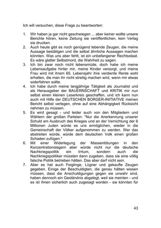 43
Ich will versuchen, diese Frage zu beantworten:
1. Wir haben ja gar nicht geschwiegen ... aber keiner wollte unsere
Berichte hören, keine Zeitung sie veröffentlichen, kein Verlag
sie drucken.
2. Auch heute gibt es noch genügend lebende Zeugen, die meine
Aussage bestätigen und die selbst ähnliche Aussagen machen
könnten. Was uns aber fehlt, ist ein unbefangener Rechtsstaat.
Es wäre glatter Selbstmord, die Wahrheit zu sagen.
3. Ich bin zwar noch nicht lebensmüde, doch habe ich meine
Lebensaufgabe hinter mir, meine Kinder versorgt, und meine
Frau wird mit ihrem 65. Lebensjahr ihre verdiente Rente wohl
erhalten, die man ihr nicht streitig machen wird, wenn mir etwas
widerfahren sollte.
4. Ich habe durch meine langjährige Tätigkeit als Journalist und
als Herausgeber der BAUERNSCHAFT und KRITIK mir nun
selbst einen kleinen Leserkreis geschaffen, und ich kann nun
auch mit Hilfe der DEUTSCHEN BORGER-INITIATIVE meinen
Bericht selbst verlegen, ohne auf eine Abhängigkeit Rücksicht
nehmen zu müssen.
5. Es wird gesagt - und leider auch von den Mitgliedern und
Wählern der großen Parteien: "Nur die Anerkennung unserer
Schuld am Ausbruch des Krieges und an der Vernichtung der 6
Millionen Juden würde es uns ermöglichen, wieder in die
Gemeinschaft der Völker aufgenommen zu werden. Wer das
abstreiten würde, würde dem deutschen Volk einen großen
Schaden zufügen."
6. Mit einer Widerlegung der Massentötungen in den
Konzentrationslagern aber würde nicht nur die deutsche
Nachkriegspolitik ein Irrtum, sondern auch die
Nachkriegspolitiker müssten dann zugeben, dass sie eine völlig
falsche Politik betrieben hätten. Das aber darf nicht sein.
7. Aber es hat auch Feiglinge, Lügner und gekaufte Zeugen
gegeben. Einige der Beschuldigten, die genau hätten wissen
müssen, dass die Anschuldigungen gegen sie unwahr sind,
haben dennoch ein Geständnis abgelegt, weil sie meinten - und
es ist ihnen sicherlich auch zugesagt worden - sie könnten für
 