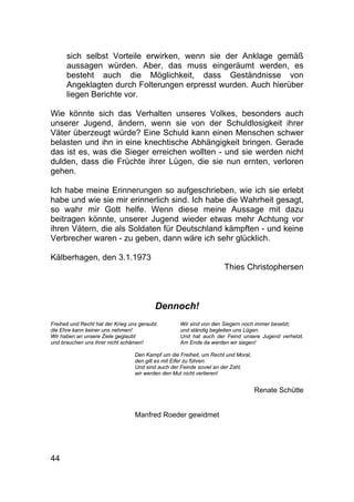 44
sich selbst Vorteile erwirken, wenn sie der Anklage gemäß
aussagen würden. Aber, das muss eingeräumt werden, es
besteht auch die Möglichkeit, dass Geständnisse von
Angeklagten durch Folterungen erpresst wurden. Auch hierüber
liegen Berichte vor.
Wie könnte sich das Verhalten unseres Volkes, besonders auch
unserer Jugend, ändern, wenn sie von der Schuldlosigkeit ihrer
Väter überzeugt würde? Eine Schuld kann einen Menschen schwer
belasten und ihn in eine knechtische Abhängigkeit bringen. Gerade
das ist es, was die Sieger erreichen wollten - und sie werden nicht
dulden, dass die Früchte ihrer Lügen, die sie nun ernten, verloren
gehen.
Ich habe meine Erinnerungen so aufgeschrieben, wie ich sie erlebt
habe und wie sie mir erinnerlich sind. Ich habe die Wahrheit gesagt,
so wahr mir Gott helfe. Wenn diese meine Aussage mit dazu
beitragen könnte, unserer Jugend wieder etwas mehr Achtung vor
ihren Vätern, die als Soldaten für Deutschland kämpften - und keine
Verbrecher waren - zu geben, dann wäre ich sehr glücklich.
Kälberhagen, den 3.1.1973
Thies Christophersen
Dennoch!
Freiheit und Recht hat der Krieg uns geraubt.
die Ehre kann keiner uns nehmen!
Wir haben an unsere Ziele geglaubt
und brauchen uns ihrer nicht schämen!
Wir sind von den Siegern noch immer besetzt;
und ständig begleiten uns Lügen.
Und hat auch der Feind unsere Jugend verhetzt,
Am Ende da werden wir siegen!
Den Kampf um die Freiheit, um Recht und Moral,
den gilt es mit Eifer zu führen.
Und sind auch der Feinde soviel an der Zahl,
wir werden den Mut nicht verlieren!
Renate Schütte
Manfred Roeder gewidmet
 