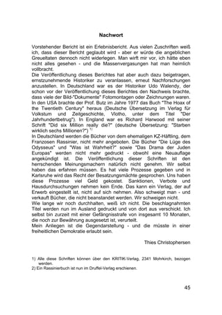45
Nachwort
Vorstehender Bericht ist ein Erlebnisbericht. Aus vielen Zuschriften weiß
ich, dass dieser Bericht geglaubt wird - aber er würde die angeblichen
Greueltaten dennoch nicht widerlegen. Man wirft mir vor, ich hätte eben
nicht alles gesehen - und die Massenvergasungen hat man heimlich
vollbracht.
Die Veröffentlichung dieses Berichtes hat aber auch dazu beigetragen,
ernstzunehmende Historiker zu veranlassen, erneut Nachforschungen
anzustellen. In Deutschland war es der Historiker Udo Walendy, der
schon vor der Veröffentlichung dieses Berichtes den Nachweis brachte,
dass viele der Bild-"Dokumente" Fotomontagen oder Zeichnungen waren.
In den USA brachte der Prof. Butz im Jahre 1977 das Buch "The Hoax of
the Twentieth Century" heraus (Deutsche Übersetzung im Verlag für
Volkstum und Zeitgeschichte, Vlotho, unter dem Titel "Der
Jahrhundertbetrug"). In England war es Richard Harwood mit seiner
Schrift "Did six Million really die?" (deutsche Übersetzung: "Starben
wirklich sechs Millionen?") 1)
In Deutschland werden die Bücher von dem ehemaligen KZ-Häftling, dem
Franzosen Rassinier, nicht mehr angeboten. Die Bücher "Die Lüge des
Odysseus" und "Was ist Wahrheit?" sowie "Das Drama der Juden
Europas" werden nicht mehr gedruckt - obwohl eine Neuauflage
angekündigt ist. Die Veröffentlichung dieser Schriften ist den
herrschenden Meinungsmachern natürlich nicht genehm. Wir selbst
haben das erfahren müssen. Es hat viele Prozesse gegeben und in
Karlsruhe wird das Recht der Besatzungsmächte gesprochen. Uns haben
diese Prozesse viel Geld gekostet. Sanktionen, Verbote und
Hausdurchsuchungen nehmen kein Ende. Das kann ein Verlag, der auf
Erwerb eingestellt ist, nicht auf sich nehmen. Also schweigt man - und
verkauft Bücher, die nicht beanstandet werden. Wir schweigen nicht.
Wie lange wir noch durchhalten, weiß ich nicht. Die beschlagnahmten
Titel werden nun im Ausland gedruckt und von dort aus verschickt. Ich
selbst bin zurzeit mit einer Gefängnisstrafe von insgesamt 10 Monaten,
die noch zur Bewährung ausgesetzt ist, verurteilt.
Mein Anliegen ist die Gegendarstellung - und die müsste in einer
freiheitlichen Demokratie erlaubt sein.
Thies Christophersen
1) Alle diese Schriften können über den KRITIK-Verlag, 2341 Mohrkirch, bezogen
werden.
2) Ein Rassinierbuch ist nun im Druffel-Verlag erschienen.
 