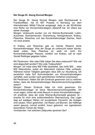 46
Der Zeuge Dr. Georg Konrad Morgen
Der Zeuge Dr. Georg Konrad Morgen, jetzt Rechtsanwalt in
Frankfurt/Main, hat im IMT Prozess in Nürnberg vor dem
Internationalen Militär-Tribunal ausgesagt, dass er als SS-Richter
eine Reihe von Konzentrationslagern überprüft hat. Ich zitiere aus
seiner Aussage:
Morgen: Untersucht wurden von mir Weimar-Buchenwald, Lublin,
Auschwitz, Sachsenhausen, Oranienburg, Hertogenbosch, Krakau,
Plaschow, Warschau und das Konzentrationslager Dachau. Nach
mir noch andere.
In Krakau und Warschau gab es meines Wissens keine
Konzentrationslager. Was der Zeuge da untersucht haben könnte,
bleibt unklar. Was Plaschow ist, weiß ich nicht. Ein
Konzentrationslager Plaszow, nördlich von Krakau, soll es nach
Gerald Reitlinger gegeben haben.
RA Peickmann: Wie viele Fälle haben Sie etwa untersucht? Wie viel
sind abgeurteilt worden? Wie viele Todesurteile?
Morgen: Ich habe etwa 800 Fälle bearbeitet, das heißt 800 ... etwa
800 Aktenstücke, wobei ein Aktenstück mehrere Fälle umfasste.
Während meiner Tätigkeit gelangten etwa 200 zur Aburteilung. Ich
persönlich habe fünf Kommandanten von Konzentrationslagern
verhaftet, zwei wurden nach gerichtlichem Verfahren erschossen.
RA Peickmann: Hatten Sie den Eindruck gewonnen und zu welchen
Zeiten, dass die Konzentrationslager Menschenvernichtungsstätten
waren?
Morgen: Diesen Eindruck habe ich nicht gewonnen. Ein
Konzentrationslager ist keine Menschenvernichtungsstätte. Ich
muss sagen, schon der erste Besuch in einem Konzentrationslager -
ich erwähnte, dass der erste Weimar-Buchenwald gewesen ist -
brachte für mich eine außerordentliche Überraschung. Das Lager
liegt auf waldigen Höhen mit wunderbarer Fernsicht, die Anlagen
sind sauber, frisch gestrichen, viel Rasen und Blumen, die Häftlinge
waren gesund, normal ernährt, braun gebrannt, von irgendeinem
besonderen Tempo der Arbeit...
Vorsitzender: Von welchem Zeitpunkte sprechen Sie?
 